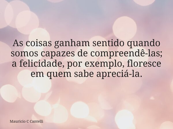 As coisas ganham sentido quando somos capazes de compreendê-las; a felicidade, por exemplo, floresce em quem sabe apreciá-la.... Frase de Mauricio C Cantelli.