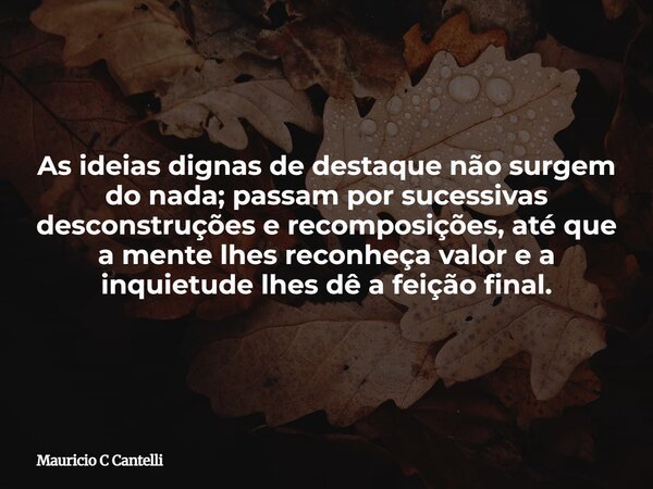 As ideias dignas de destaque não surgem do nada; passam por sucessivas desconstruções e recomposições, até que a mente lhes reconheça valor e a inquietude lhes ... Frase de Mauricio C Cantelli.