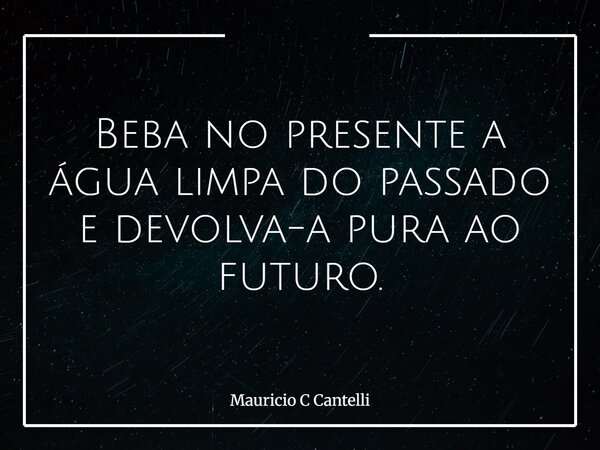 Beba no presente a água limpa do passado e devolva-a pura ao futuro.... Frase de Mauricio C Cantelli.