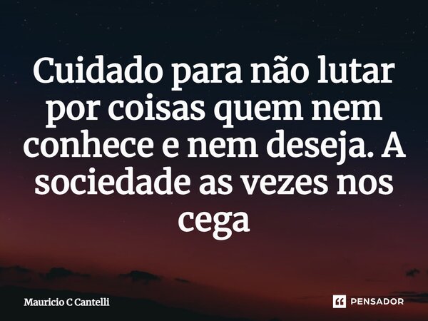 ⁠Cuidado para não lutar por coisas quem nem conhece e nem deseja. A sociedade as vezes nos cega... Frase de Mauricio C Cantelli.
