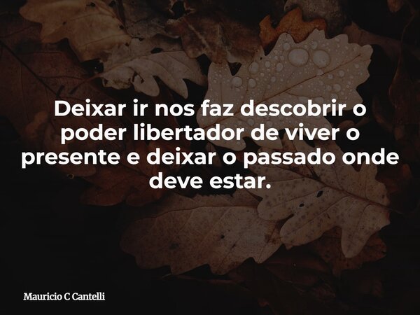 Deixar ir nos faz descobrir o poder libertador de viver o presente e deixar o passado onde deve estar.... Frase de Mauricio C Cantelli.