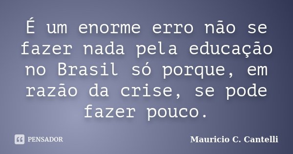 É um enorme erro não se fazer nada pela educação no Brasil só porque, em razão da crise, se pode fazer pouco.... Frase de Maurício C. Cantelli.
