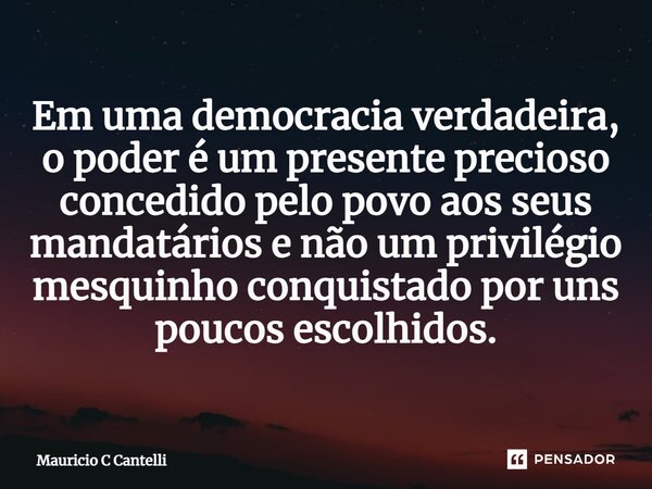 ⁠Em uma democracia verdadeira, o poder é um presente precioso concedido pelo povo aos seus mandatários e não um privilégio mesquinho conquistado por uns poucos ... Frase de Mauricio C Cantelli.