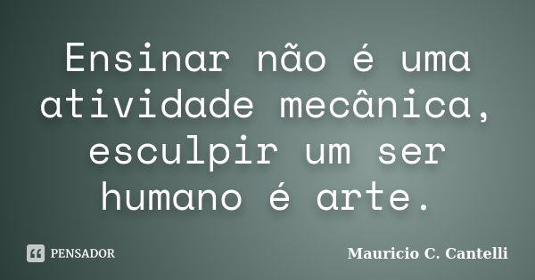 Ensinar não é uma atividade mecânica, esculpir um ser humano é arte.... Frase de Maurício C. Cantelli.