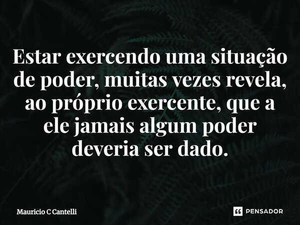 ⁠Estar exercendo uma situação de poder, muitas vezes revela, ao próprio exercente, que a ele jamais algum poder deveria ser dado.... Frase de Mauricio C Cantelli.