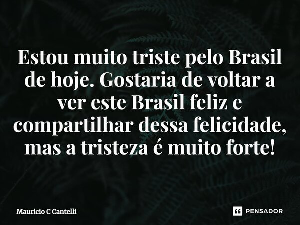Estou muito triste pelo Brasil de hoje. Gostaria de voltar a ver este Brasil feliz e compartilhar dessa felicidade, mas a tristeza é muito forte!⁠... Frase de Mauricio C Cantelli.