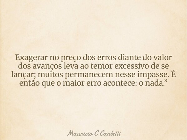 Exagerar no preço dos erros diante do valor dos avanços leva ao temor excessivo de se lançar; muitos permanecem nesse impasse. É então que o maior erro acontece... Frase de Mauricio C Cantelli.