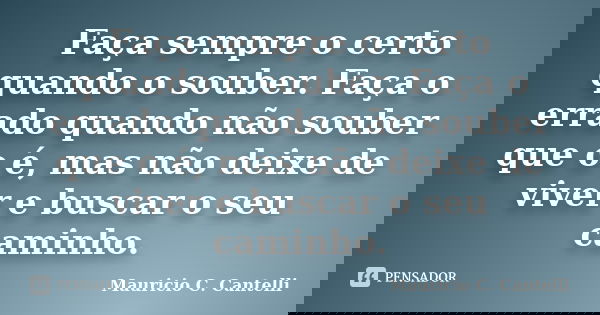 Faça sempre o certo quando o souber. Faça o errado quando não souber que o é, mas não deixe de viver e buscar o seu caminho.... Frase de Maurício C. Cantelli.