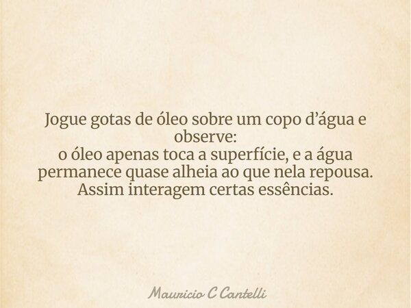 Jogue gotas de óleo sobre um copo d’água e observe: o óleo apenas toca a superfície, e a água permanece quase alheia ao que nela repousa. Assim interagem certas... Frase de Mauricio C Cantelli.