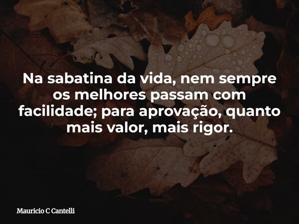 Na sabatina da vida, nem sempre os melhores passam com facilidade; para aprovação, quanto mais valor, mais rigor.... Frase de Mauricio C Cantelli.