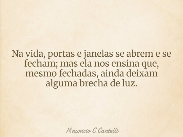 Na vida, portas e janelas se abrem e se fecham; mas ela nos ensina que, mesmo fechadas, ainda deixam alguma brecha de luz.... Frase de Mauricio C Cantelli.