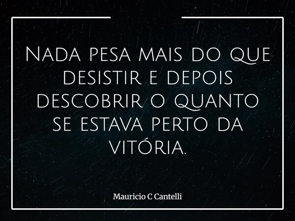 Nada pesa mais do que desistir e depois descobrir o quanto se estava perto da vitória.... Frase de Mauricio C Cantelli.
