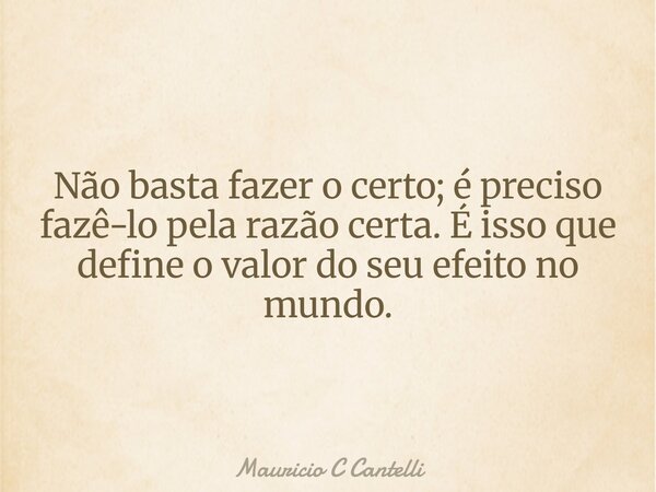 Não basta fazer o certo; é preciso fazê-lo pela razão certa. É isso que define o valor do seu efeito no mundo.... Frase de Mauricio C Cantelli.