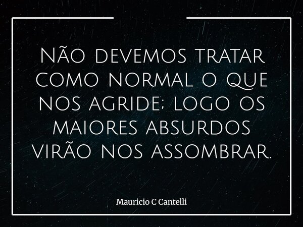 Não devemos tratar como normal o que nos agride; logo os maiores absurdos virão nos assombrar.... Frase de Mauricio C Cantelli.