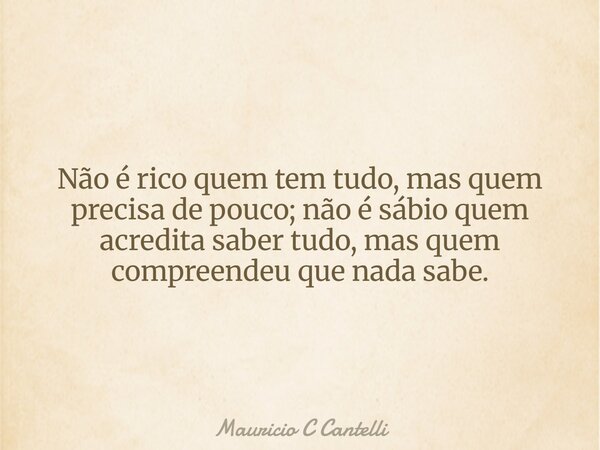 Não é rico quem tem tudo, mas quem precisa de pouco; não é sábio quem acredita saber tudo, mas quem compreendeu que nada sabe.... Frase de Mauricio C Cantelli.