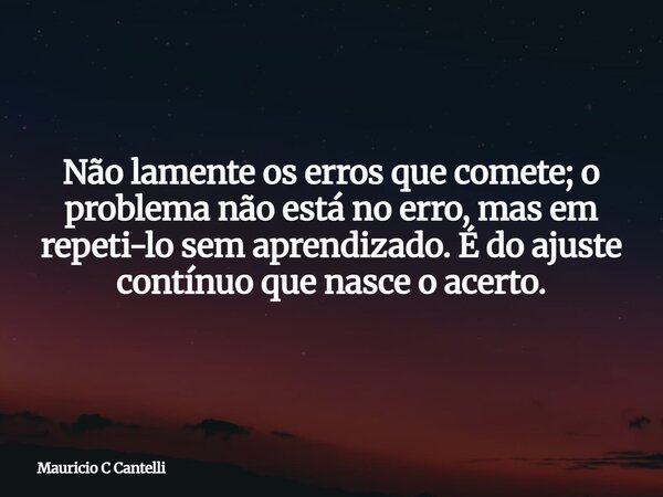 Não lamente os erros que comete; o problema não está no erro, mas em repeti-lo sem aprendizado. É do ajuste contínuo que nasce o acerto.... Frase de Mauricio C Cantelli.