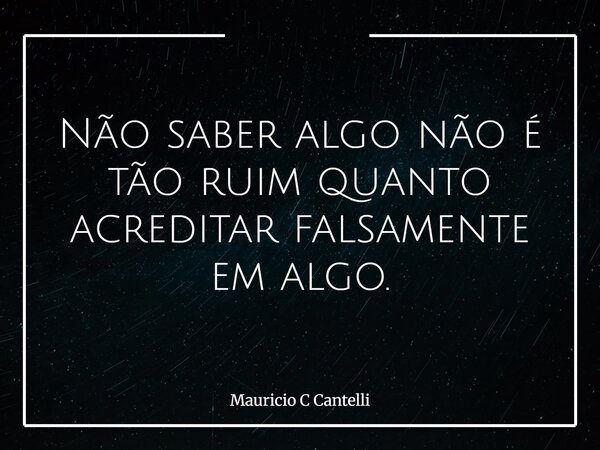 Não saber algo não é tão ruim quanto acreditar falsamente em algo.... Frase de Mauricio C Cantelli.