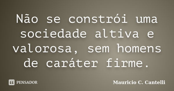 Não se constrói uma sociedade altiva e valorosa, sem homens de caráter firme.... Frase de Maurício C. Cantelli.