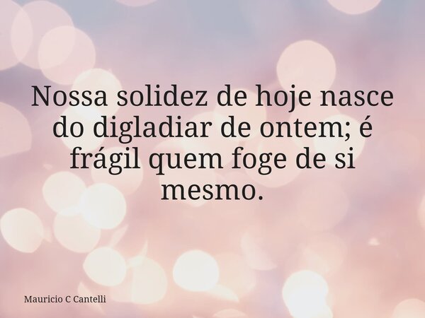 Nossa solidez de hoje nasce do digladiar de ontem; é frágil quem foge de si mesmo.... Frase de Mauricio C Cantelli.