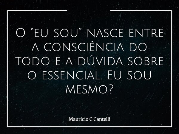 O “eu sou” nasce entre a consciência do todo e a dúvida sobre o essencial. Eu sou mesmo?... Frase de Mauricio C Cantelli.