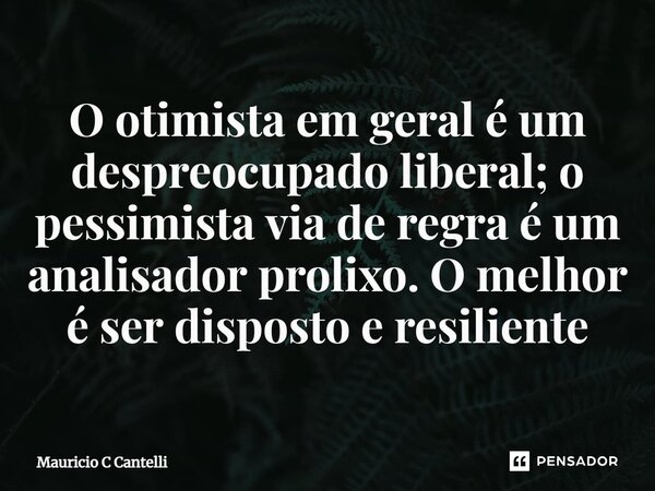 ⁠O otimista em geral é um despreocupado liberal; o pessimista via de regra é um analisador prolixo. O melhor é ser disposto e resiliente... Frase de Mauricio C Cantelli.