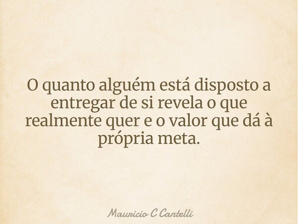 O quanto alguém está disposto a entregar de si revela o que realmente quer e o valor que dá à própria meta.... Frase de Mauricio C Cantelli.