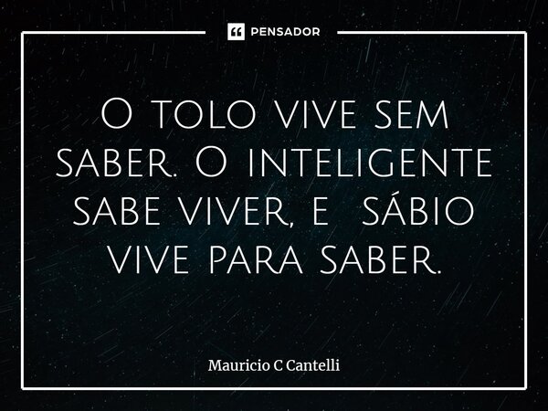 ⁠O tolo vive sem saber. O inteligente sabe viver, e sábio vive para saber.... Frase de Mauricio C Cantelli.