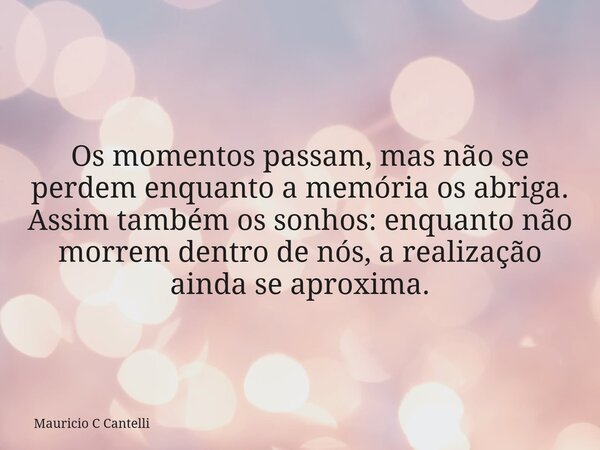 Os momentos passam, mas não se perdem enquanto a memória os abriga. Assim também os sonhos: enquanto não morrem dentro de nós, a realização ainda se aproxima.... Frase de Mauricio C Cantelli.