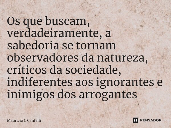 ⁠Os que buscam, verdadeiramente, a sabedoria se tornam observadores da natureza, críticos da sociedade, indiferentes aos ignorantes e inimigos dos arrogantes... Frase de Mauricio C Cantelli.