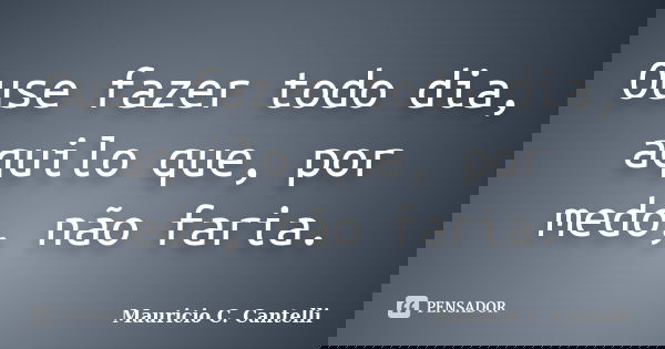 Ouse fazer todo dia, aquilo que, por medo, não faria.... Frase de Maurício C. Cantelli.