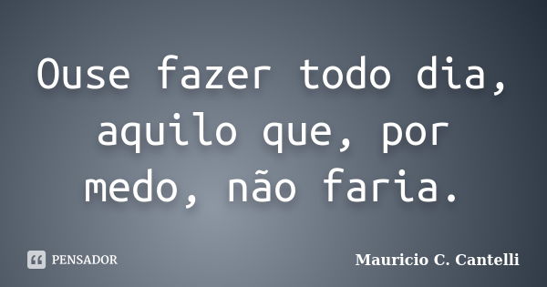 Ouse fazer todo dia, aquilo que, por medo, não faria.... Frase de Maurício C. Cantelli.