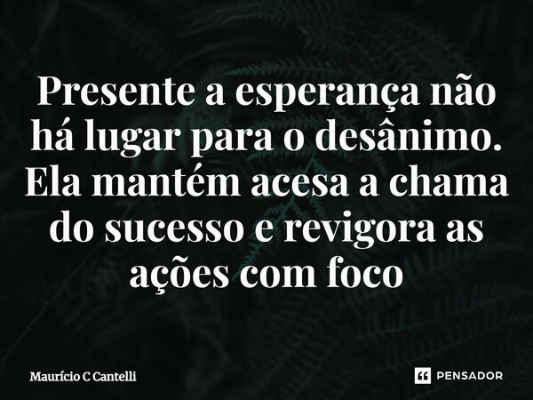 ⁠Presente a esperança não há lugar para o desânimo. Ela mantém acesa a chama do sucesso e revigora as ações com foco... Frase de Maurício C Cantelli.