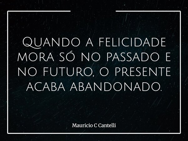 Quando a felicidade mora só no passado e no futuro, o presente acaba abandonado.... Frase de Mauricio C Cantelli.