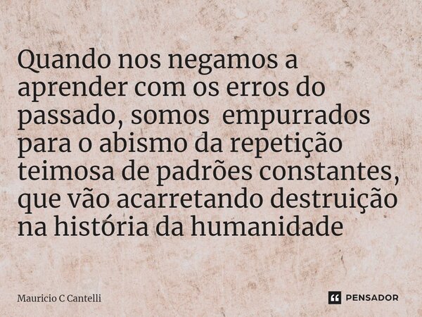 ⁠Quando nos negamos a aprender com os erros do passado, somos empurrados para o abismo da repetição teimosa de padrões constantes, que vão acarretando destruiçã... Frase de Mauricio C Cantelli.