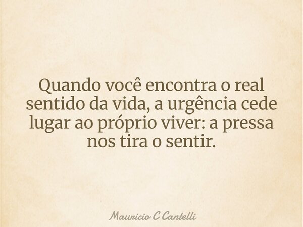 Quando você encontra o real sentido da vida, a urgência cede lugar ao próprio viver: a pressa nos tira o sentir.... Frase de Mauricio C Cantelli.