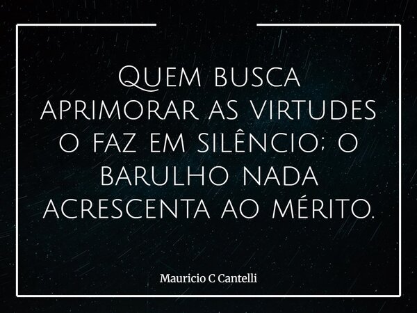 Quem busca aprimorar as virtudes o faz em silêncio; o barulho nada acrescenta ao mérito.... Frase de Mauricio C Cantelli.