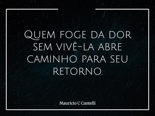 Quem foge da dor sem vivê-la abre caminho para seu retorno.... Frase de Mauricio C Cantelli.