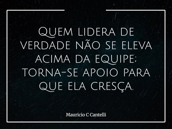 Quem lidera de verdade não se eleva acima da equipe; torna-se apoio para que ela cresça.... Frase de Mauricio C Cantelli.