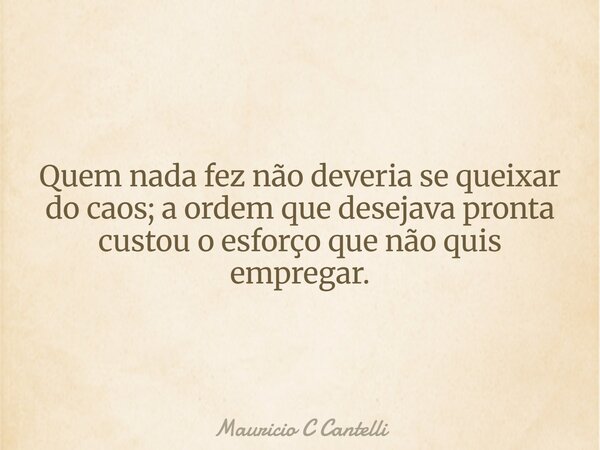 Quem nada fez não deveria se queixar do caos; a ordem que desejava pronta custou o esforço que não quis empregar.... Frase de Mauricio C Cantelli.