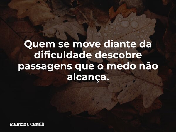 Quem se move diante da dificuldade descobre passagens que o medo não alcança.... Frase de Mauricio C Cantelli.