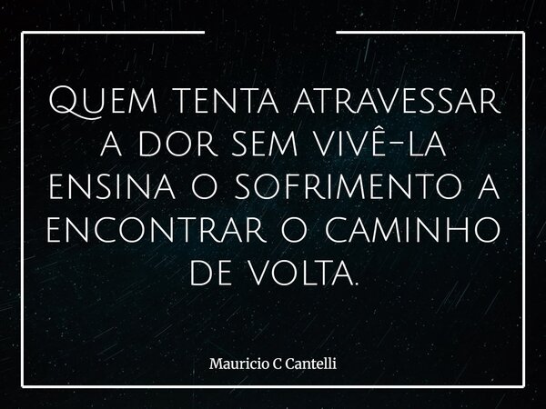 Quem tenta atravessar a dor sem vivê-la ensina o sofrimento a encontrar o caminho de volta.... Frase de Mauricio C Cantelli.