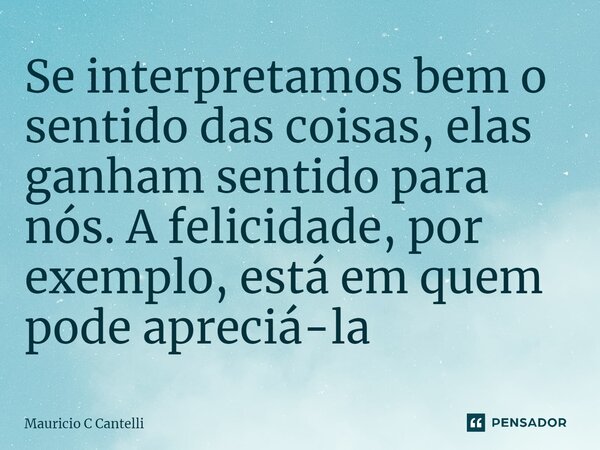 ⁠Se interpretamos bem o sentido das coisas, elas ganham sentido para nós. A felicidade, por exemplo, está em quem pode apreciá-la... Frase de Mauricio C Cantelli.