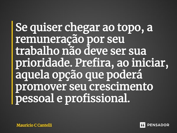 ⁠Se quiser chegar ao topo, a remuneração por seu trabalho não deve ser sua prioridade. Prefira, ao iniciar, aquela opção que poderá promover seu crescimento pes... Frase de Mauricio C Cantelli.