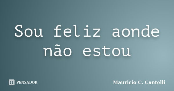 Sou feliz aonde não estou... Frase de Mauricio C. Cantelli.