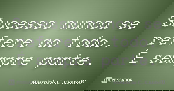Sucesso nunca se refere ao todo. É sempre parte.... Frase de Maurício C. Cantelli.