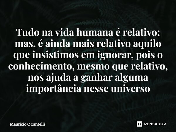 ⁠Tudo na vida humana é relativo; mas, é ainda mais relativo aquilo que insistimos em ignorar, pois o conhecimento, mesmo que relativo, nos ajuda a ganhar alguma... Frase de Mauricio C Cantelli.
