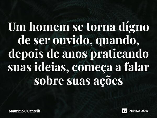 ⁠Um homem se torna dígno de ser ouvido, quando, depois de anos praticando suas ideias, começa a falar sobre suas ações... Frase de Mauricio C Cantelli.