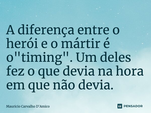 ⁠A diferença entre o herói e o mártir é o "timing". Um deles fez o que devia na hora em que não devia.... Frase de Mauricio Carvalho D'Amico.