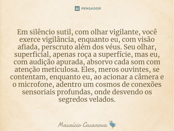 ⁠Em silêncio sutil, com olhar vigilante, você exerce vigilância, enquanto eu, com visão afiada, perscruto além dos véus. Seu olhar, superficial, apenas roça a s... Frase de Maurício Casanova.