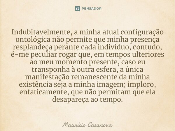 ⁠Indubitavelmente, a minha atual configuração ontológica não permite que minha presença resplandeça perante cada indivíduo, contudo, é-me peculiar rogar que, em... Frase de Mauricio Casanova.